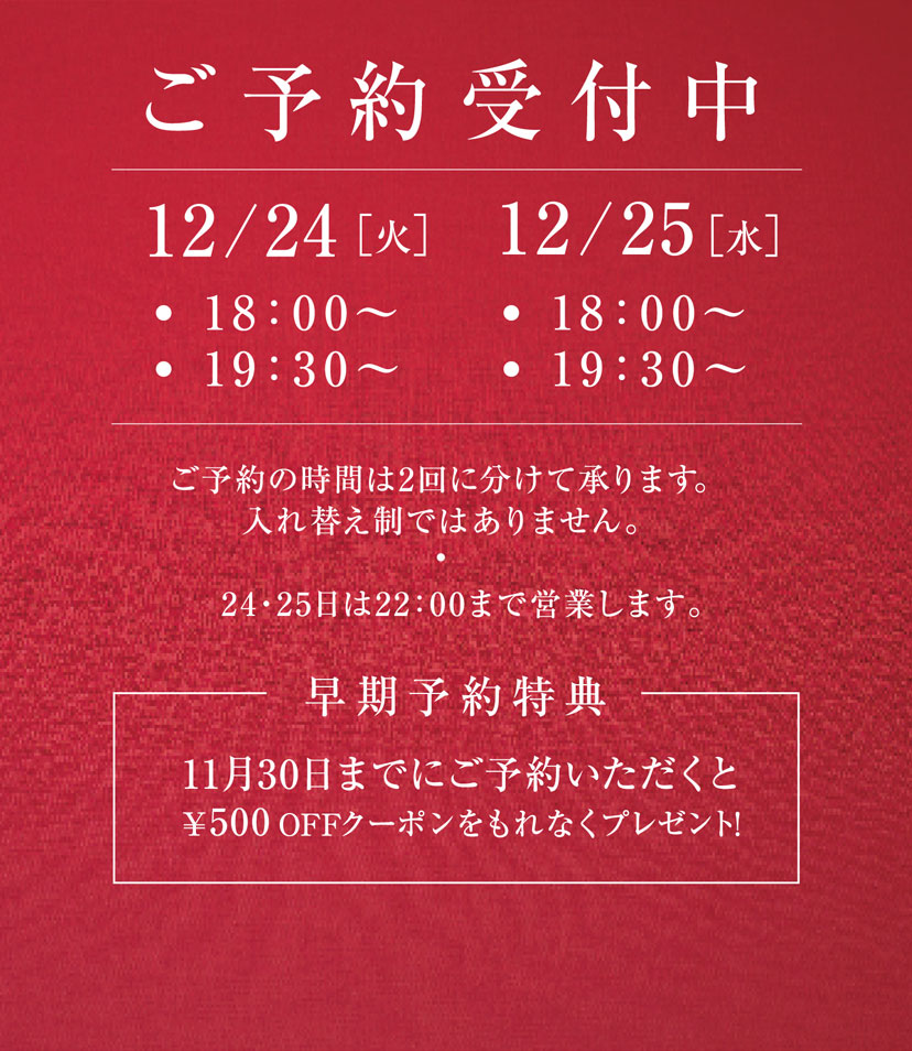 ［ご予約受付中］12/24(火)・18:00〜 ・19:00〜　／　12/25(水)・18:00〜 ・19:00〜 ※ご予約の時間は2回に分けて承ります。入れ替え制ではありません。※24・25日は22：00まで営業します。 【早期予約特典】11月30日までにご予約いただくと￥500 OFFクーポンをもれなくプレゼント!