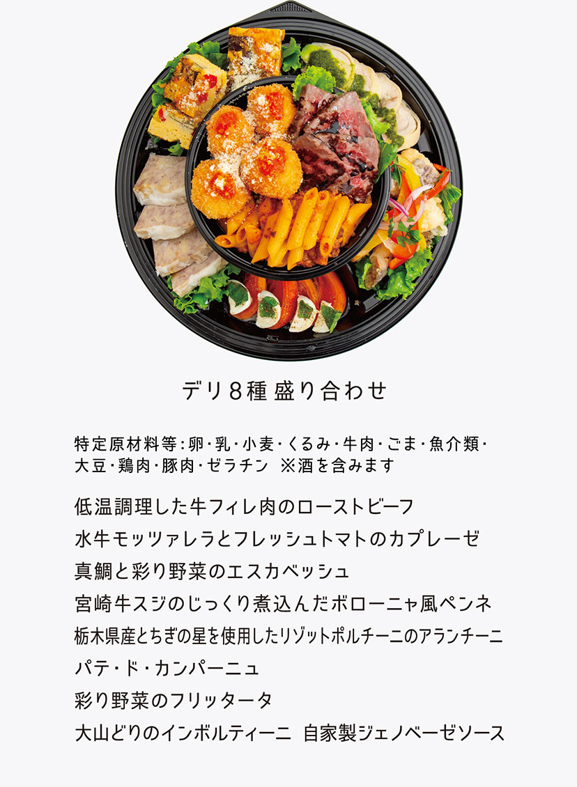 「デリ8種盛り合わせ」特定原材料等：卵・乳・小麦・くるみ・牛肉・ごま・魚介類・大豆・鶏肉・豚肉・ゼラチン ※酒を含みます／・低温調理した牛フィレ肉のローストビーフ　・水牛モッツァレラとフレッシュトマトのカプレーゼ　・真鯛と彩り野菜のエスカベッシュ　・宮崎牛スジのじっくり煮込んだボローニャ風ペンネ　・栃木県産とちぎの星を使用したリゾットポルチーニのアランチーニ　・パテ・ド・カンパーニュ　・彩り野菜のフリッタータ　・大山どりのインボルティーニ 自家製ジェノベーゼソース