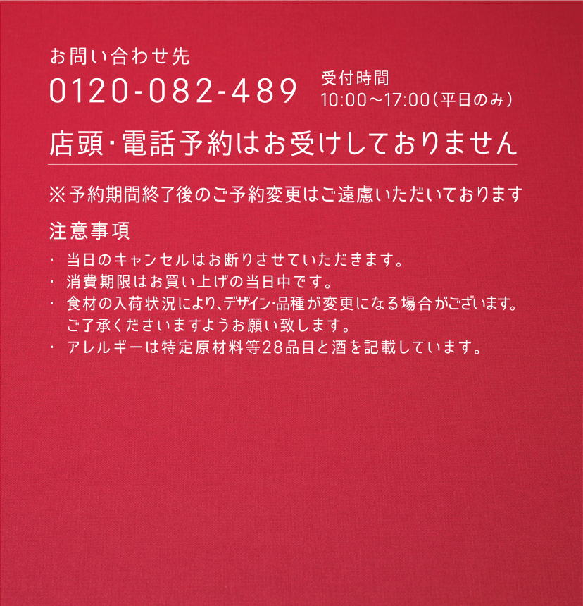 ［お問い合わせ先］0120-082-489 受付時間 10:00〜17:00（平日のみ） ／ 店頭・電話予約はお受けしておりません ／ ※予約期間終了後のご予約変更はご遠慮いただいております ［注意事項］ ・当日のキャンセルはお断りさせていただきます。 ・消費期限はお買い上げの当日中です。 ・食材の入荷状況により、デザイン・品種が変更になる場合がございます。ご了承くださいますようお願い致します。 ・アレルギーは特定原材料等28品目と酒を記載しています。
