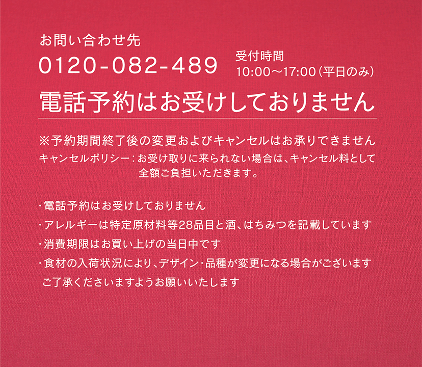 ［お問い合わせ先］0120-082-489 受付時間 10:00〜17:00（平日のみ） ／ 電話予約はお受けしておりません ／ ※予約期間終了後の変更およびキャンセルはお承りできません　／　キャンセルポリシー：お受け取りに来られない場合は、キャンセル料として全額ご負担いただきます。 ［注意事項］ ・電話予約はお受けしておりません　・アレルギーは特定原材料等28品目と酒、はちみつを記載しています　・消費期限はお買い上げの当日中です　・食材の入荷状況により、デザイン・品種が変更になる場合がございます。ご了承くださいますようお願いいたします